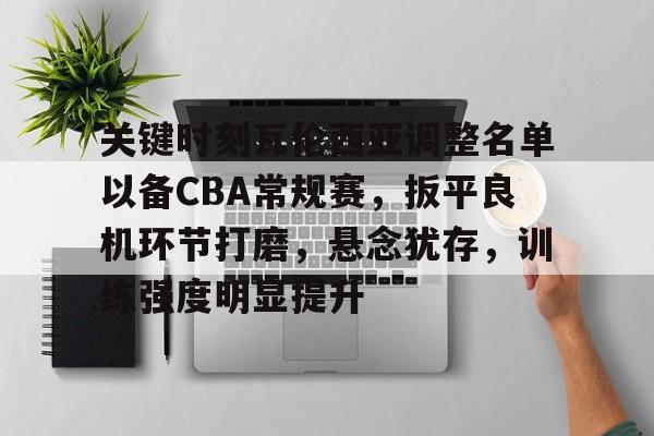 关键时刻瓦伦西亚调整名单以备CBA常规赛，扳平良机环节打磨，悬念犹存，训练强度明显提升